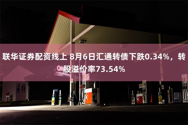 联华证券配资线上 8月6日汇通转债下跌0.34%，转股溢价率73.54%