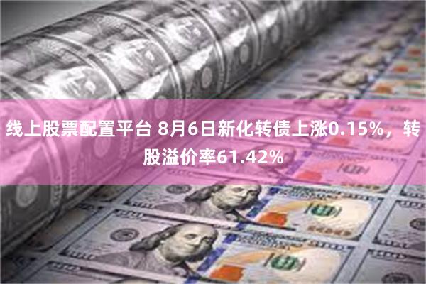 线上股票配置平台 8月6日新化转债上涨0.15%，转股溢价率61.42%