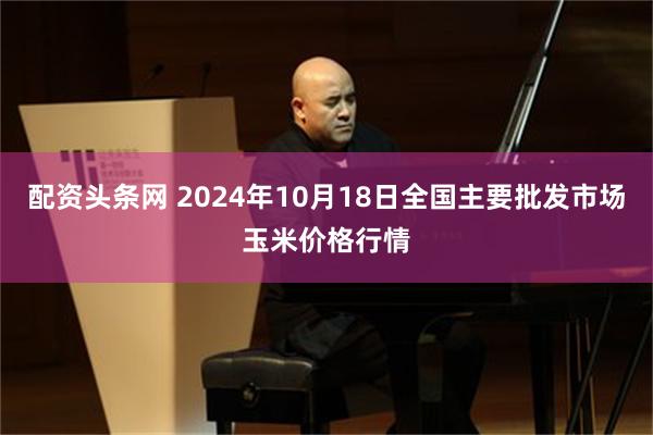 配资头条网 2024年10月18日全国主要批发市场玉米价格行