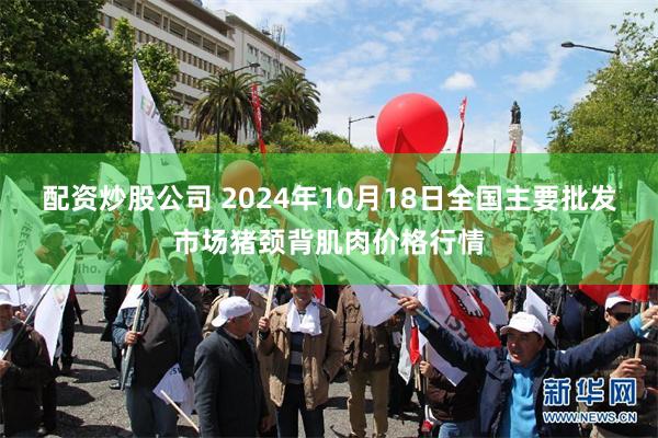 配资炒股公司 2024年10月18日全国主要批发市场猪颈背肌