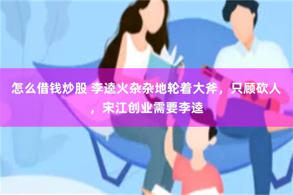 怎么借钱炒股 李逵火杂杂地轮着大斧，只顾砍人，宋江创业需要李