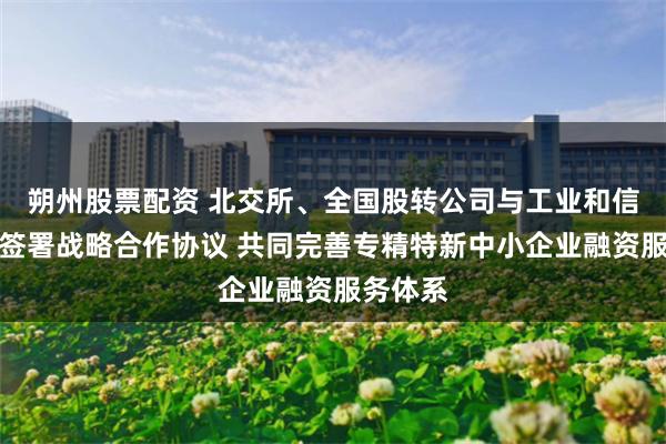 朔州股票配资 北交所、全国股转公司与工业和信息化部签署战略合