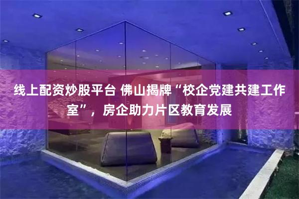 线上配资炒股平台 佛山揭牌“校企党建共建工作室”，房企助力片