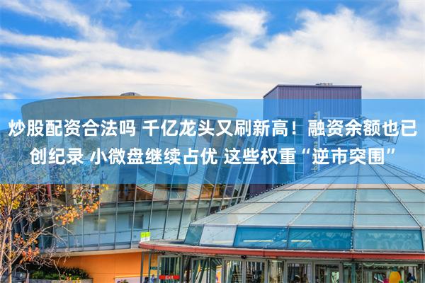 炒股配资合法吗 千亿龙头又刷新高！融资余额也已创纪录 小微盘继续占优 这些权重“逆市突围”