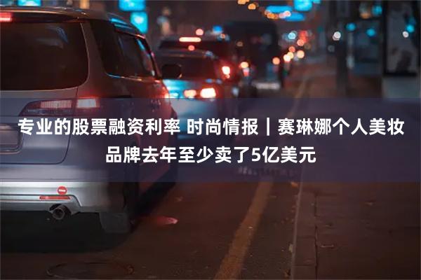 专业的股票融资利率 时尚情报｜赛琳娜个人美妆品牌去年至少卖了