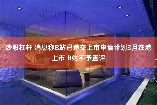 炒股杠杆 消息称B站已递交上市申请计划3月在港上市 B站不予