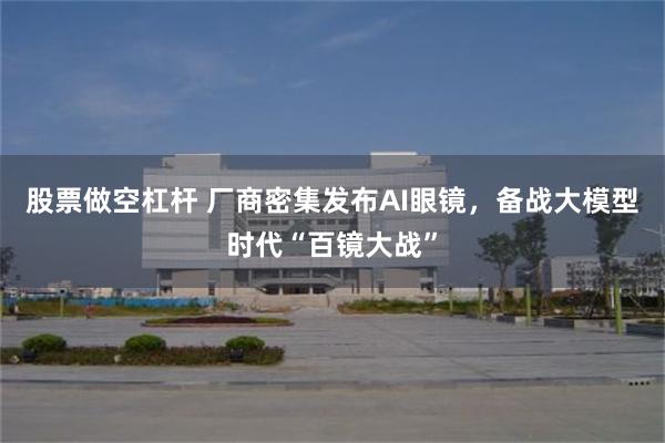 股票做空杠杆 厂商密集发布AI眼镜，备战大模型时代“百镜大战