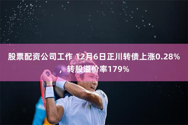 股票配资公司工作 12月6日正川转债上涨0.28%，转股溢价