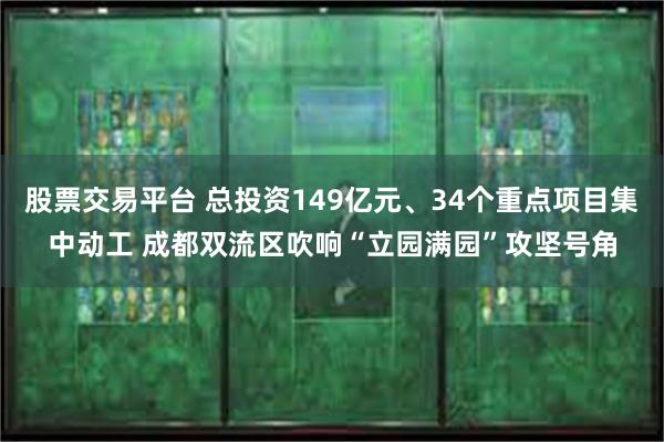 股票交易平台 总投资149亿元、34个重点项目集中动工 成都双流区吹响“立园满园”攻坚号角