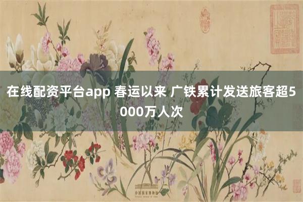 在线配资平台app 春运以来 广铁累计发送旅客超5000万人次