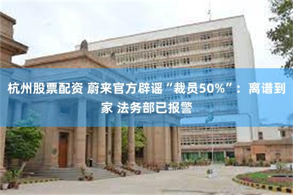 杭州股票配资 蔚来官方辟谣“裁员50%”：离谱到家 法务部已