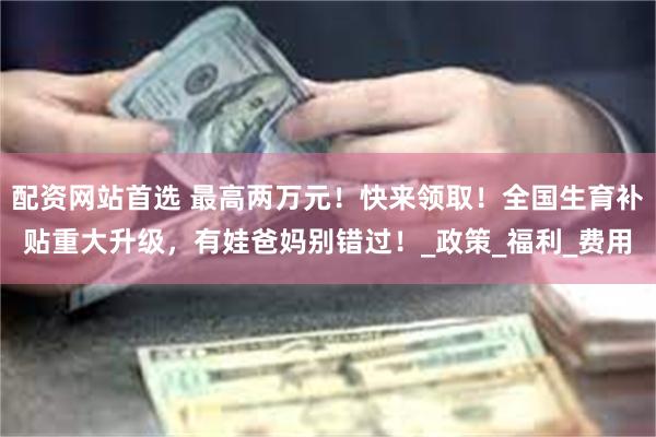 配资网站首选 最高两万元！快来领取！全国生育补贴重大升级，有